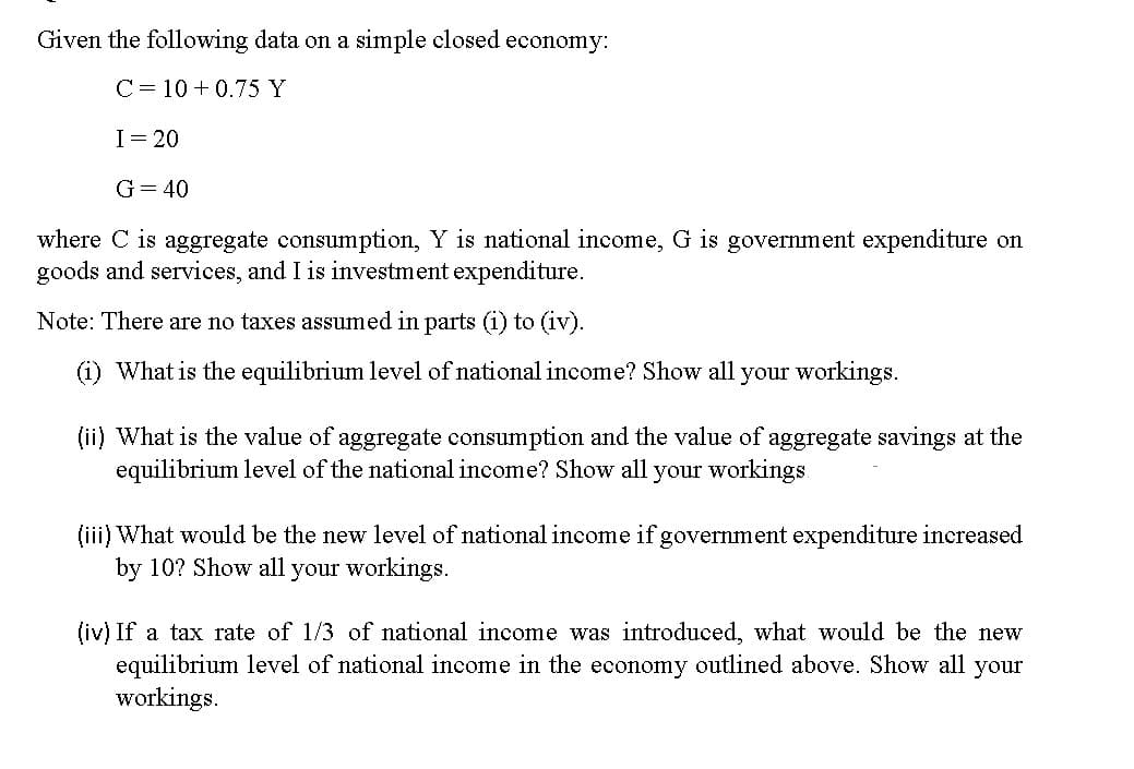Given the following data on a simple closed economy:
C= 10 +0.75 Y
I = 20
G = 40
where C is aggregate consumption, Y is national income, G is government expenditure on
goods and services, and I is investment expenditure.
Note: There are no taxes assumed in parts (i) to (iv).
(i) What is the equilibrium level of national income? Show all your workings.
(ii) What is the value of aggregate consumption and the value of aggregate savings at the
equilibrium level of the national income? Show all your workings
(iii) What would be the new level of national income if government expenditure increased
by 10? Show all your workings.
(iv) If a tax rate of 1/3 of national income was introduced, what would be the new
equilibrium level of national income in the economy outlined above. Show all your
workings.