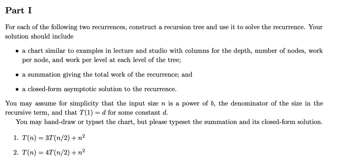 Part I
For each of the following two recurrences, construct a recursion tree and use it to solve the recurrence. Your
solution should include
a chart similar to examples in lecture and studio with columns for the depth, number of nodes, work
per node, and work per level at each level of the tree;
a summation giving the total work of the recurrence; and
● a closed-form asymptotic solution to the recurrence.
You may assume for simplicity that the input size n is a power of b, the denominator of the size in the
recursive term, and that T(1) = d for some constant d.
You may hand-draw or typset the chart, but please typeset the summation and its closed-form solution.
1. T(n) = 3T(n/2) + n²
2. T(n) = 4T(n/2) + n²