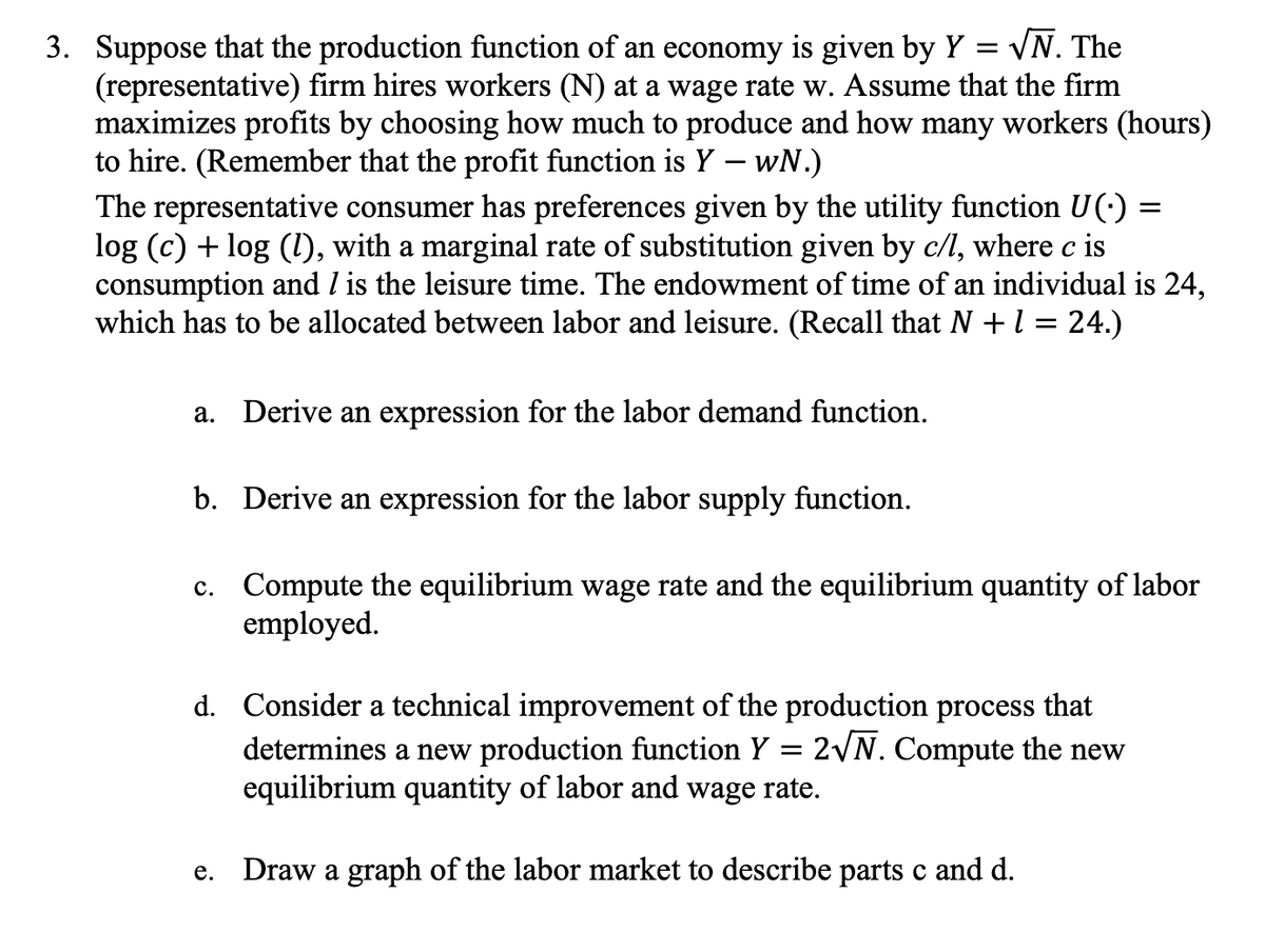 3. Suppose that the production function of an economy is given by Y = V
√N. The
(representative) firm hires workers (N) at a wage rate w. Assume that the firm
maximizes profits by choosing how much to produce and how many workers (hours)
to hire. (Remember that the profit function is Y — wN.)
The representative consumer has preferences given by the utility function U(-)
log (c) + log (1), with a marginal rate of substitution given by c/l, where c is
consumption and I is the leisure time. The endowment of time of an individual is 24,
which has to be allocated between labor and leisure. (Recall that N + 1 = 24.)
a. Derive an expression for the labor demand function.
b. Derive an expression for the labor supply function.
c. Compute the equilibrium wage rate and the equilibrium quantity of labor
employed.
d. Consider a technical improvement of the production process that
2√N. Compute the new
e.
-
determines a new production function Y
equilibrium quantity of labor and wage rate.
Draw a graph of the labor market to describe parts c and d.
=