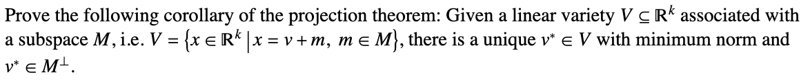 Prove the following corollary of the projection theorem: Given a linear variety VCR associated with
a subspace M, i.e. V = {x = R¹ | x = v + m, m = M}, there is a unique v* € V with minimum norm and
V* EM¹.