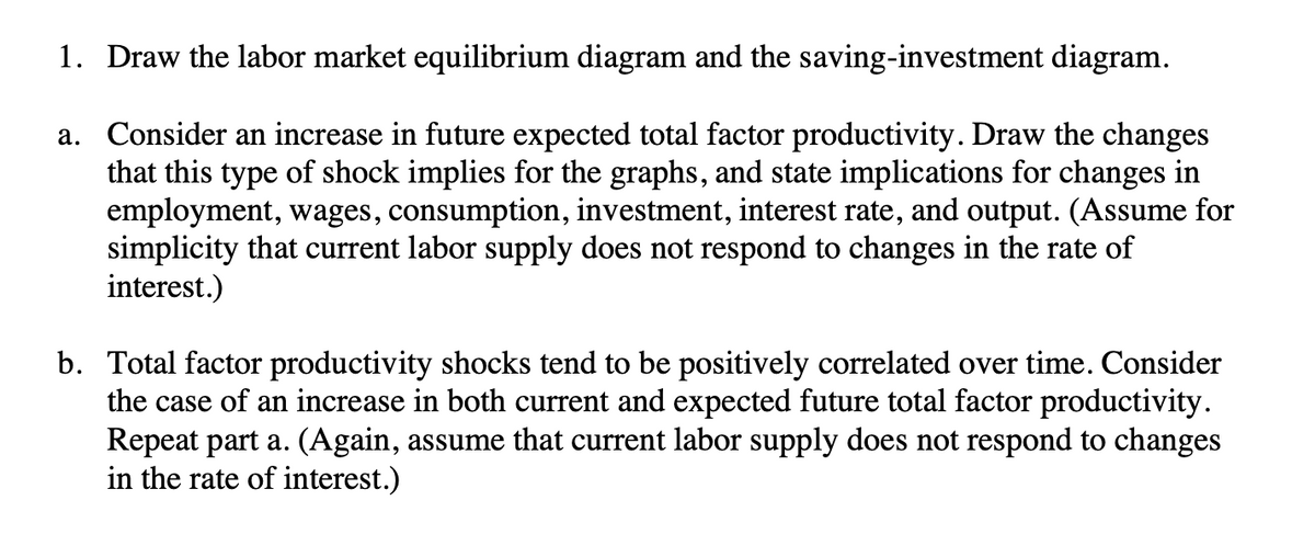 1. Draw the labor market equilibrium diagram and the saving-investment diagram.
a. Consider an increase in future expected total factor productivity. Draw the changes
that this type of shock implies for the graphs, and state implications for changes in
employment, wages, consumption, investment, interest rate, and output. (Assume for
simplicity that current labor supply does not respond to changes in the rate of
interest.)
b. Total factor productivity shocks tend to be positively correlated over time. Consider
the case of an increase in both current and expected future total factor productivity.
Repeat part a. (Again, assume that current labor supply does not respond to changes
in the rate of interest.)