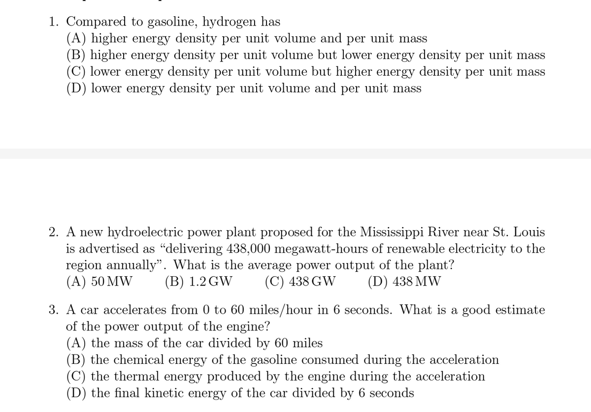 1. Compared to gasoline, hydrogen has
(A) higher energy density per unit volume and per unit mass
(B) higher energy density per unit volume but lower energy density per unit mass
density per unit mass
(C) lower energy density per unit volume but higher energy
(D) lower energy density per unit volume and per unit mass
2. A new hydroelectric power plant proposed for the Mississippi River near St. Louis
is advertised as "delivering 438,000 megawatt-hours of renewable electricity to the
region annually". What is the average power output of the plant?
(A) 50 MW
(B) 1.2 GW
(C) 438 GW
(D) 438 MW
3. A car accelerates from 0 to 60 miles/hour in 6 seconds. What is a good estimate
of the power output of the engine?
(A) the mass of the car divided by 60 miles
(B) the chemical energy of the gasoline consumed during the acceleration
(C) the thermal energy produced by the engine during the acceleration
(D) the final kinetic energy of the car divided by 6 seconds