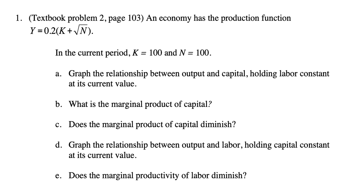 1. (Textbook problem 2, page 103) An economy has the production function
Y = 0.2(K+√N).
In the current period, K
= 100 and N = 100.
a. Graph the relationship between output and capital, holding labor constant
at its current value.
b. What is the marginal product of capital?
c. Does the marginal product of capital diminish?
d.
Graph the relationship between output and labor, holding capital constant
at its current value.
e. Does the marginal productivity of labor diminish?
