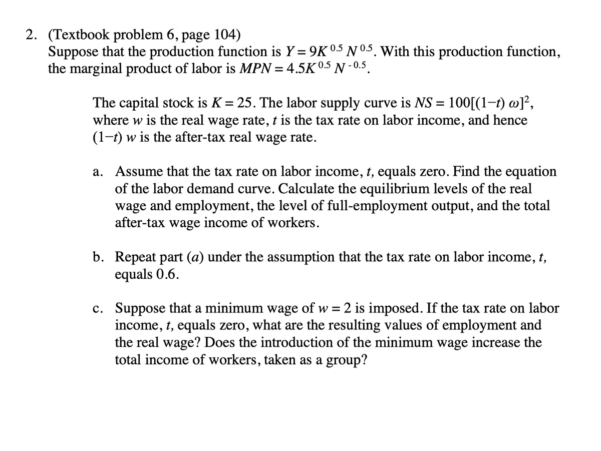 2. (Textbook problem 6, page 104)
Suppose that the production function is Y = 9K 0.5 Nº.5. With this production function,
the marginal product of labor is MPN = 4.5K 0.5 N -0.5.
The capital stock is K = 25. The labor supply curve is NS = 100[(1-t) w]²,
where w is the real wage rate, t is the tax rate on labor income, and hence
(1-t) w is the after-tax real wage rate.
a. Assume that the tax rate on labor income, t, equals zero. Find the equation
of the labor demand curve. Calculate the equilibrium levels of the real
wage and employment, the level of full-employment output, and the total
after-tax wage income of workers.
b. Repeat part (a) under the assumption that the tax rate on labor income, t,
equals 0.6.
c. Suppose that a minimum wage of w = 2 is imposed. If the tax rate on labor
income, t, equals zero, what are the resulting values of employment and
the real wage? Does the introduction of the minimum wage increase the
total income of workers, taken as a group?