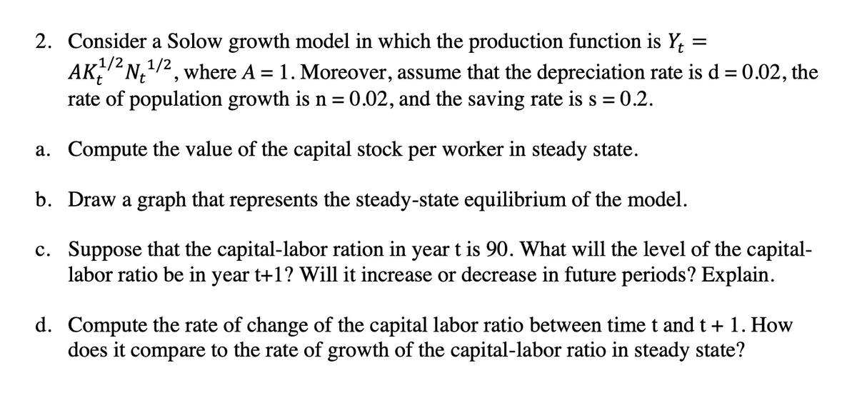 =
2. Consider a Solow growth model in which the production function is Yt
AK²N₁¹/2, where A = 1. Moreover, assume that the depreciation rate is d = 0.02, the
rate of population growth is n = 0.02, and the saving rate is s =
= 0.2.
a.
Compute the value of the capital stock per worker in steady state.
b. Draw a graph that represents the steady-state equilibrium of the model.
c. Suppose that the capital-labor ration in year t is 90. What will the level of the capital-
labor ratio be in year t+1? Will it increase or decrease in future periods? Explain.
d. Compute the rate of change of the capital labor ratio between time t and t + 1. How
does it compare to the rate of growth of the capital-labor ratio in steady state?