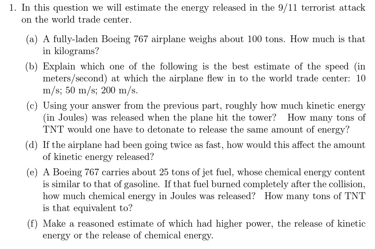 1. In this question we will estimate the energy released in the 9/11 terrorist attack
on the world trade center.
(a) A fully-laden Boeing 767 airplane weighs about 100 tons. How much is that
in kilograms?
(b) Explain which one of the following is the best estimate of the speed (in
meters/second) at which the airplane flew in to the world trade center: 10
m/s; 50 m/s; 200 m/s.
(c) Using your answer from the previous part, roughly how much kinetic energy
(in Joules) was released when the plane hit the tower? How many tons of
TNT would one have to detonate to release the same amount of energy?
(d) If the airplane had been going twice as fast, how would this affect the amount
of kinetic energy released?
(e) A Boeing 767 carries about 25 tons of jet fuel, whose chemical energy content
is similar to that of gasoline. If that fuel burned completely after the collision,
how much chemical energy in Joules was released? How many tons of TNT
is that equivalent to?
(f) Make a reasoned estimate of which had higher power, the release of kinetic
energy or the release of chemical energy.
