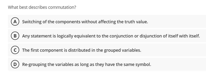 What best describes commutation?
A) Switching of the components without affecting the truth value.
B Any statement is logically equivalent to the conjunction or disjunction of itself with itself.
© The first component is distributed in the grouped variables.
D Re-grouping the variables as long as they have the same symbol.
