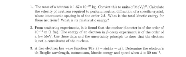 1. The mass of a neutron is 1.67 x 10-27 kg. Convert this to units of MeV/c². Calculate
the velocity of neutrons required to perform neutron diffraction of a specific crystal,
whose interatomic spacing is of the order 2A. What is the total kinetic energy for
these neutrons? What is its relativistic energy?
2. From scattering experiments, it is found that the nuclear diameter is of the order of
10-15 m (1 fm). The energy of an electron in 8-decay experiment is of the order of
a few MeV. Use these data and the uncertainty principle to show that the electron
is not a constituent of the nucleus.
3. A free electron has wave function (x,t) =sin(kxwt). Determine the electron's
de Broglie wavelength, momentum, kinetic energy and speed when k = 50 nm-¹