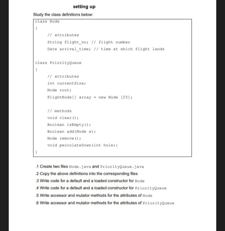 setting up
Study the class definitions below:
class Node
// attributes
String flight_no; // flight number
Date arrival time; // time at which flight lands
class PriorityQueue
// attributes
int currentSize;
Node root;
FlightNode[] array new Node [25];
// methods
void clear();
Boolean isEmpty();
Boolean add (Node x);
Node remove();
void percolate Down (int hole);
.1 Create two files Node.java and PriorityQueue.java
.2 Copy the above definitions into the corresponding files
.3 Write code for a default and a loaded constructor for Node
.4 Write code for a default and a loaded constructor for PriorityQueue
.5 Write accessor and mutator methods for the attributes of Node
.6 Write accessor and mutator methods for the attributes of PriorityQueue