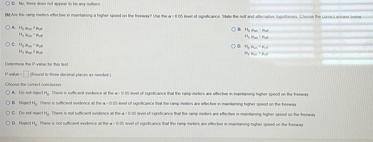 OD. No, there does not appear to be any outliers.
(b) Are the ramp meters effective in maintaining a higher speed on the freeway? Use the a= 0.05 level of significance. State the null and alternative hypotheses. Choose the correct answer below.
OA. Ho Hon Hoff
H₁ Hon Hoff
OC. Ho Hon Hoff
H₁-Hon Hoff
Determine the P-value for this test.
OB. Ho Hon Hoff
H₁ Hon >Hoff
OD. Ho Hon Hoff
H₁ Hon > Hoff
P-value = (Round to three decimal places as needed.)
Choose the correct conclusion.
O A. Do not reject Ho. There is sufficient evidence at the a= 0.05 level of significance that the ramp meters are effective in maintaining higher speed on the freeway.
OB. Reject Ho. There is sufficient evidence at the a=0.05 level of significance that the ramp meters are effective in maintaining higher speed on the freeway.
OC. Do not reject Ho. There is not sufficient evidence at the a= 0.05 level of significance that the ramp meters are effective in maintaining higher speed on the freeway
O D. Reject Ho. There is not sufficient evidence at the a= 0.05 level of significance that the ramp meters are effective in maintaining higher speed on the freeway.