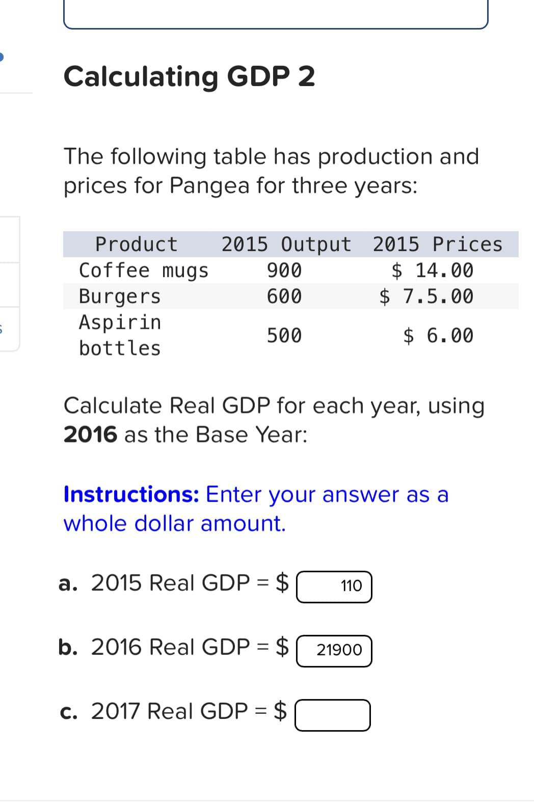 Calculating GDP 2
The following table has production and
prices for Pangea for three years:
Product 2015 Output 2015 Prices
Coffee mugs
900
$ 14.00
Burgers
600
$ 7.5.00
Aspirin
500
$ 6.00
bottles
Calculate Real GDP for each year, using
2016 as the Base Year:
Instructions: Enter your answer as a
whole dollar amount.
a. 2015 Real GDP = $
b. 2016 Real GDP = $
c. 2017 Real GDP = $
110
21900