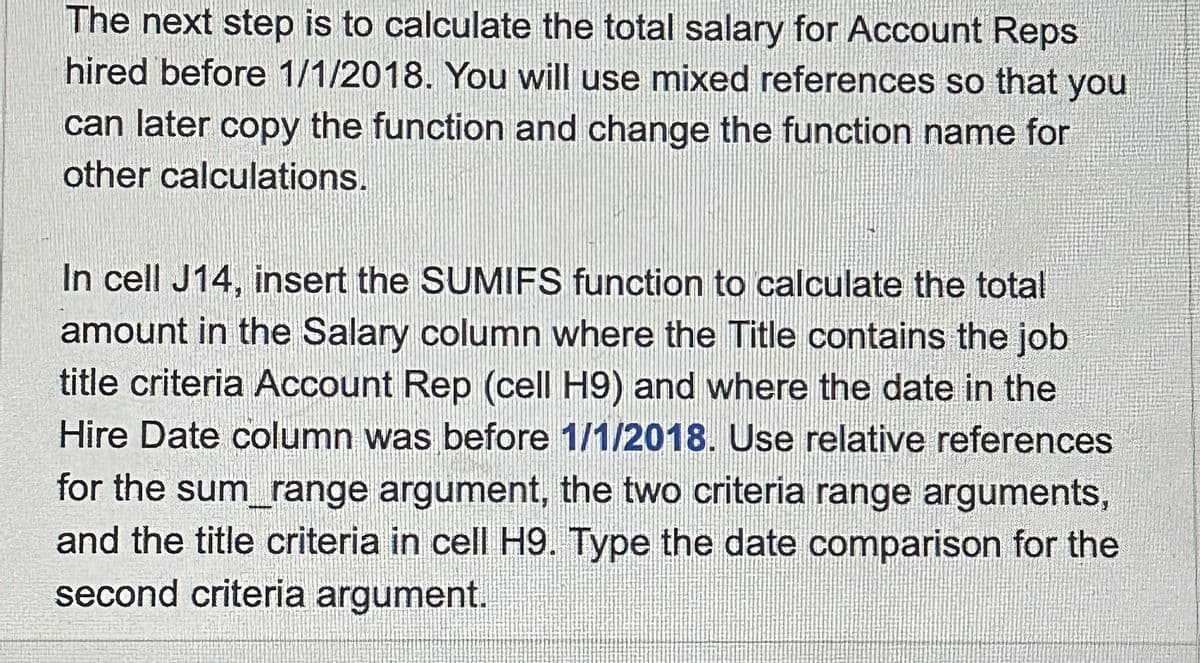 The next step is to calculate the total salary for Account Reps
hired before 1/1/2018. You will use mixed references so that you
can later copy the function and change the function name for
other calculations.
In cell J14, insert the SUMIFS function to calculate the total
amount in the Salary column where the Title contains the job
title criteria Account Rep (cell H9) and where the date in the
Hire Date column was before 1/1/2018. Use relative references
for the sum_range argument, the two criteria range arguments,
and the title criteria in cell H9. Type the date comparison for the
second criteria argument.