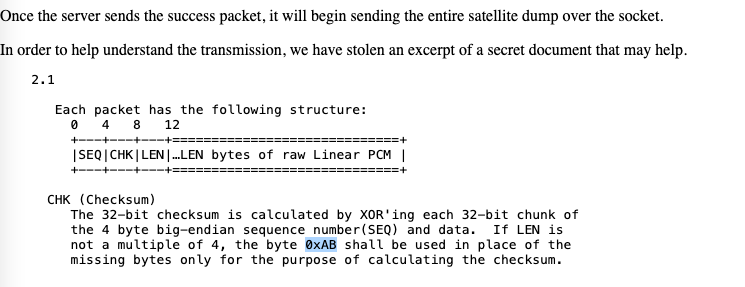 Once the server sends the success packet, it will begin sending the entire satellite dump over the socket.
In order to help understand the transmission, we have stolen an excerpt of a secret document that may help.
2.1
Each packet has the following structure:
0 4 8
12
| SEQ | CHK | LEN |...LEN bytes of raw Linear PCM |
CHK (Checksum)
The 32-bit checksum is calculated by XOR'ing each 32-bit chunk of
the 4 byte big-endian sequence number (SEQ) and data. If LEN is
not a multiple of 4, the byte 0xAB shall be used in place of the
missing bytes only for the purpose of calculating the checksum.