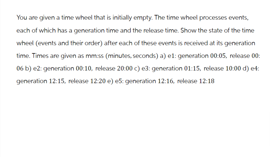 You are given a time wheel that is initially empty. The time wheel processes events,
each of which has a generation time and the release time. Show the state of the time
wheel (events and their order) after each of these events is received at its generation
time. Times are given as mm:ss (minutes, seconds) a) e1: generation 00:05, release 00:
06 b) e2: generation 00:10, release 20:00 c) e3: generation 01:15, release 10:00 d) e4:
generation 12:15, release 12:20 e) e5: generation 12:16, release 12:18