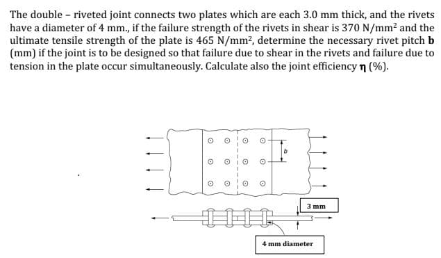 The double - riveted joint connects two plates which are each 3.0 mm thick, and the rivets
have a diameter of 4 mm., if the failure strength of the rivets in shear is 370 N/mm2 and the
ultimate tensile strength of the plate is 465 N/mm?, determine the necessary rivet pitch b
(mm) if the joint is to be designed so that failure due to shear in the rivets and failure due to
tension in the plate occur simultaneously. Calculate also the joint efficiency n (%).
3 mm
4 mm diameter
