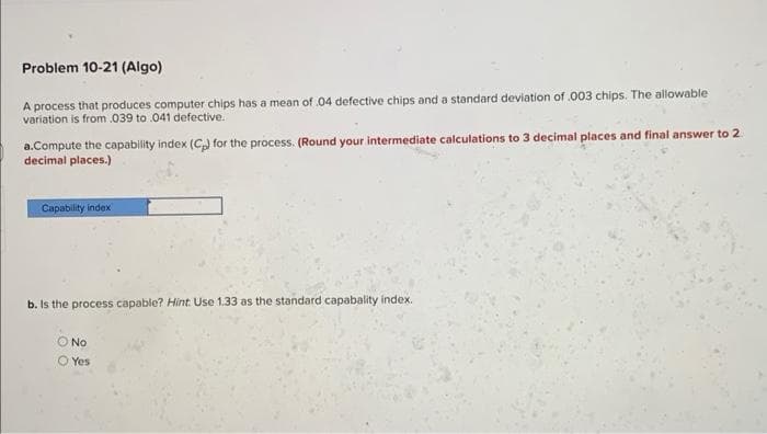 Problem 10-21 (Algo)
A process that produces computer chips has a mean of .04 defective chips and a standard deviation of .003 chips. The allowable
variation is from .039 to .041 defective.
a.Compute the capability index (C₂) for the process. (Round your intermediate calculations to 3 decimal places and final answer to 2
decimal places.)
Capability index
b. Is the process capable? Hint Use 1.33 as the standard capabality index.
O No
O Yes