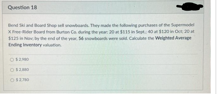 Question 18
Bend Ski and Board Shop sell snowboards. They made the following purchases of the Supermodel
X Free-Rider Board from Burton Co. during the year: 20 at $115 in Sept.; 40 at $120 in Oct; 20 at
$125 in Nov; by the end of the year, 56 snowboards were sold. Calculate the Weighted Average
Ending Inventory valuation.
O $2,980
O $2,880
O $2,780