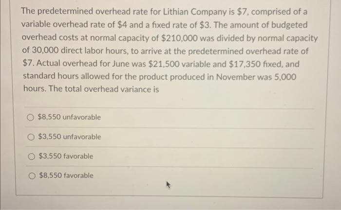 The predetermined overhead rate for Lithian Company is $7, comprised of a
variable overhead rate of $4 and a fixed rate of $3. The amount of budgeted
overhead costs at normal capacity of $210,000 was divided by normal capacity
of 30,000 direct labor hours, to arrive at the predetermined overhead rate of
$7. Actual overhead for June was $21,500 variable and $17,350 fixed, and
standard hours allowed for the product produced in November was 5,000
hours. The total overhead variance is
$8,550 unfavorable
$3,550 unfavorable
$3,550 favorable
$8,550 favorable
