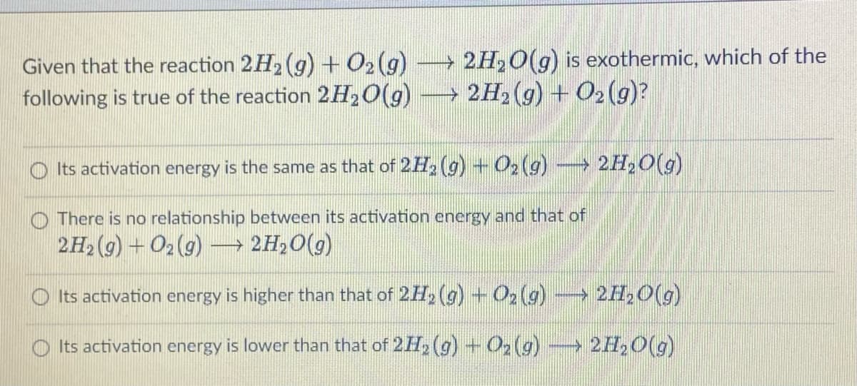 → 2H₂O(g) is exothermic, which of the
→ 2H₂(g) + O₂(g)?
Given that the reaction 2H₂(g) + O₂(g)
following true of the reaction 2H₂O(g)
Its activation energy is the same as that of 2H2₂ (g) + O₂(g) → 2H₂O(g)
There is no relationship between its activation energy and that of
2H₂(g) + O2(g) → 2H₂O(g)
Its activation energy is higher than that of 2H₂(g) + O₂(g) → 2H₂O(g)
Its activation energy is lower than that of 2H₂(g) + O₂ (g) → 2H₂O(g)