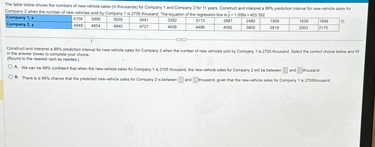 The table below shows the numbers of new-vehicle sales (in thousands) for Company 1 and Company 2 for 11 years. Construct and interpret a 99% prediction interval for new-vehicle sales for
Company 2 when the number of new vehicles sold by Company 1 is 2705 thousand. The equation of the regression line is y = 1.208x+403.392.
Company 1, x
Company 2, y
4104
4949
3999
4854
3639
3441
4840
4727
3282
4658
3113
4496
2881
4092
2480
3809
1909
2919
1659
2003
1856
2175
Construct and interpret a 99% prediction interval for new-vehicle sales for Company 2 when the number of new vehicles sold by Company 1 is 2705 thousand. Select the correct choice below and fill
in the answer boxes to complete your choice.
(Round to the nearest cent as needed.)
OA. We can be 99% confident that when the new-vehicle sales for Company 1 is 2705 thousand, the new-vehicle sales for Company 2 will be between and thousand.
B. There is a 99% chance that the predicted new-vehicle sales for Company 2 is between
and
thousand, given that the new-vehicle sales for Company 1 is 2705thousand