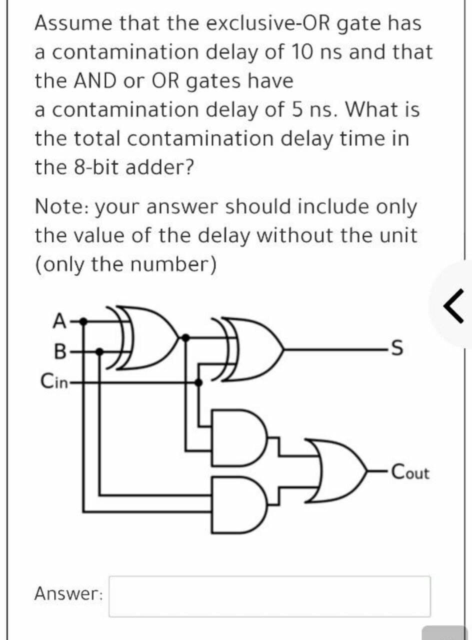 Assume that the exclusive-OR gate has
a contamination delay of 10 ns and that
the AND or OR gates have
a contamination delay of 5 ns. What is
the total contamination delay time in
the 8-bit adder?
Note: your answer should include only
the value of the delay without the unit
(only the number)
A
B-
Cin-
Cout
Answer:
