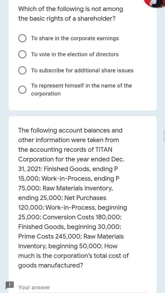 Which of the following is not among
the basic rights of a shareholder?
To share in the corporate earnings
To vote in the election of directors
O To subscribe for additional share issues
To represent himself in the name of the
corporation
The following account balances and
other information were taken from
the accounting records of TITAN
Corporation for the year ended Dec.
31, 2021: Finished Goods, ending P
15,000; Work-in-Process, ending P
75,000; Raw Materials Inventory,
ending 25,000; Net Purchases
120,000; Work-in-Process, beginning
25,000; Conversion Costs 180,000;
Finished Goods, beginning 30,000;
Prime Costs 245,000; Raw Materials
Inventory, beginning 50,000; How
much is the corporation's total cost of
goods manufactured?
Your answer

