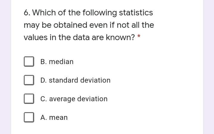 6. Which of the following statistics
may be obtained even if not all the
values in the data are known? *
B. median
D. standard deviation
C. average deviation
A. mean
