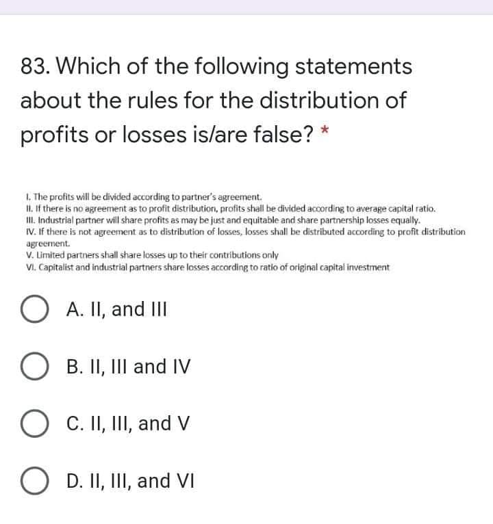 83. Which of the following statements
about the rules for the distribution of
profits or losses is/are false? *
1. The profits will be divided according to partner's agreement.
II. If there is no agreement as to profit distribution, profits shall be divided according to average capital ratio.
II. Industrial partner will share profits as may be just and equitable and share partnership losses equally.
IV. If there is not agreement as to distribution of losses, losses shall be distributed according to profit distribution
agreement.
V. Limited partners shall share losses up to their contributions only
VI. Capitalist and industrial partners share losses according to ratio of original capital investment
O
A. II, and III
O B. II, III and IV
O C. II, III, and V
O D. II, III, and VI
