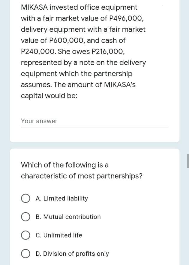 MIKASA invested office equipment
with a fair market value of P496,000,
delivery equipment with a fair market
value of P600,000, and cash of
P240,000. She owes P216,000,
represented by a note on the delivery
equipment which the partnership
assumes. The amount of MIKASA's
capital would be:
Your answer
Which of the following is a
characteristic of most partnerships?
A. Limited liability
B. Mutual contribution
C. Unlimited life
D. Division of profits only
