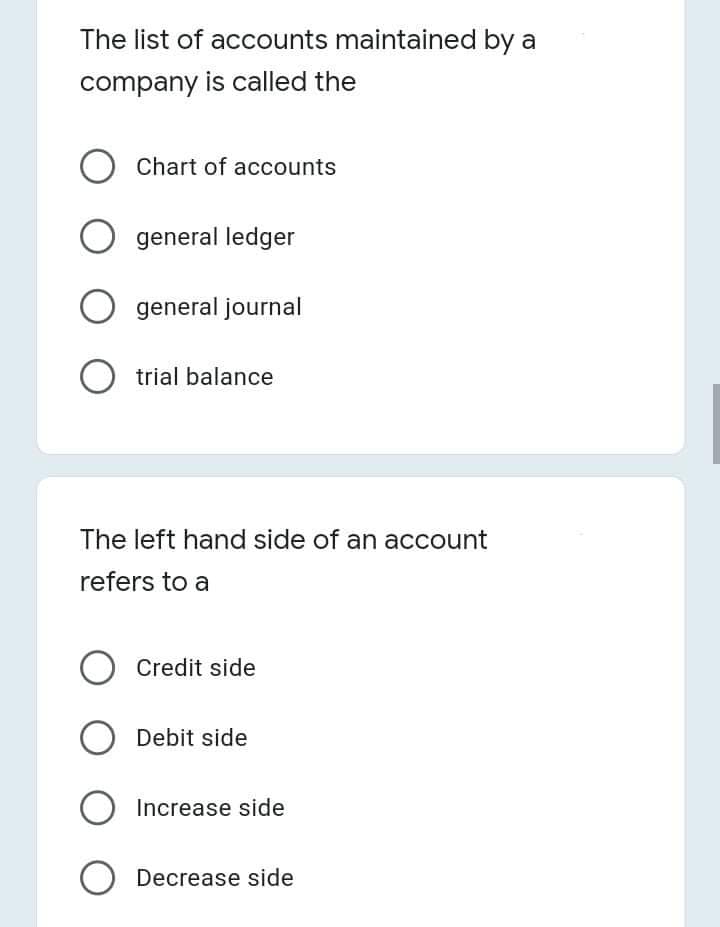 The list of accounts maintained by a
company is called the
Chart of accounts
general ledger
general journal
O trial balance
The left hand side of an account
refers to a
O Credit side
Debit side
Increase side
O Decrease side
