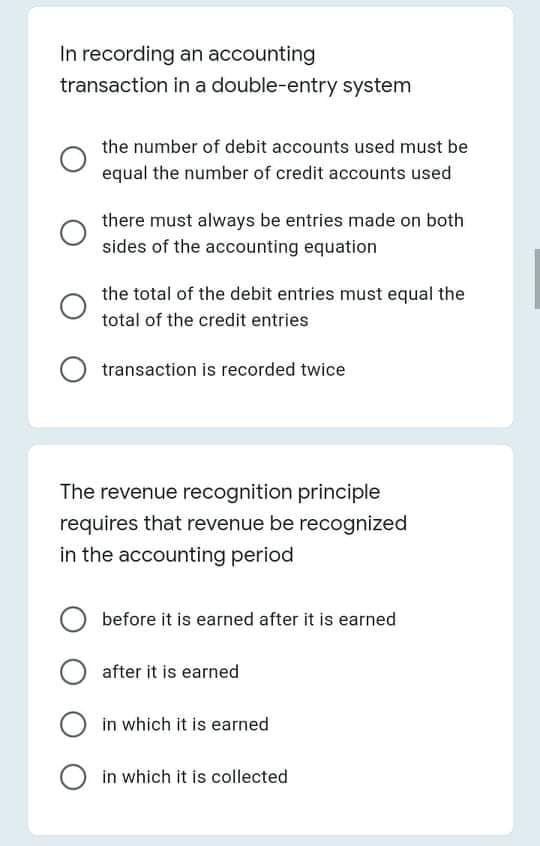 In recording an accounting
transaction in a double-entry system
the number of debit accounts used must be
equal the number of credit accounts used
there must always be entries made on both
sides of the accounting equation
the total of the debit entries must equal the
total of the credit entries
transaction is recorded twice
The revenue recognition principle
requires that revenue be recognized
in the accounting period
before it is earned after it is earned
after it is earned
in which it is earned
O in which it is collected
