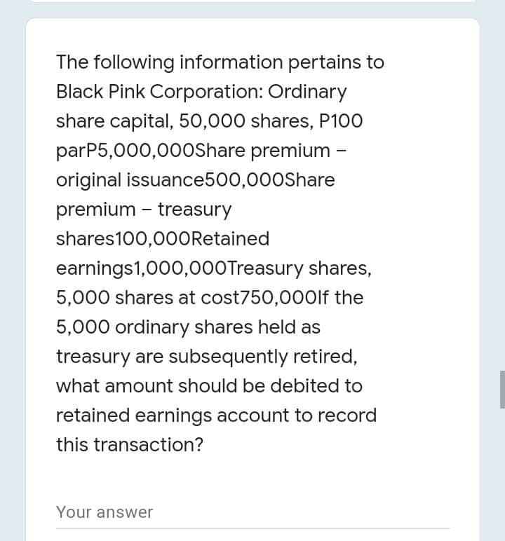 The following information pertains to
Black Pink Corporation: Ordinary
share capital, 50,000 shares, P100
parP5,000,000Share premium -
original issuance500,000Share
premium – treasury
shares100,000ORetained
earnings1,000,0O0Treasury shares,
5,000 shares at cost750,00Olf the
5,000 ordinary shares held as
treasury are subsequently retired,
what amount should be debited to
retained earnings account to record
this transaction?
Your answer

