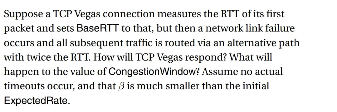 Suppose a TCP Vegas connection measures the RTT of its first
packet and sets BaseRTT to that, but then a network link failure
occurs and all subsequent traffic is routed via an alternative path
with twice the RTT. How will TCP Vegas respond? What will
happen to the value of Congestion Window? Assume no actual
timeouts occur, and that 3 is much smaller than the initial
Expected Rate.