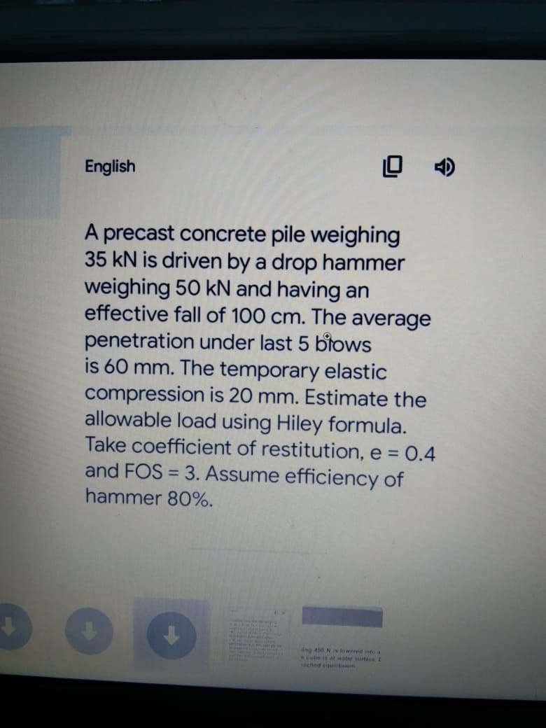 English
A precast concrete pile weighing
35 kN is driven by a drop hammer
weighing 50 kN and having an
effective fall of 100 cm. The average
penetration under last 5 blows
is 60 mm. The temporary elastic
compression is 20 mm. Estimate the
allowable load using Hiley formula.
Take coefficient of restitution, e = 0.4
and FOS = 3. Assume efficiency of
%3D
hammer 80%.
4ng 450 Ns lowered into a
be is at water surta L
ehed eountiaem
