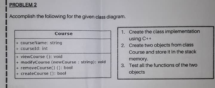 Accomplish the following for the given class diagram.
Course
1. Create the class implementation
+ courseName: string
+ courseld: int
+ viewCourse (): void
+modifyCourse (newCourse : string): void
+ removeCourse() (): bool
+ createCourse (): bool
using C++
2. Create two objects from class
Course and store it in the stack
memory.
3. Test all the functions of the two
objects
