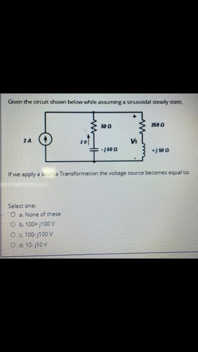 Given the circuit shown below while assuming a sinusoidal steady state,
50 0
250 0
2 A
-/50 0
*/ 50 0
If we apply a source Transformation the voltage source becomes equal to:
Select one:
O a. None of these
O b. 100+ j100 V
Oc 100-j100 V
O d. 10-j10 V
