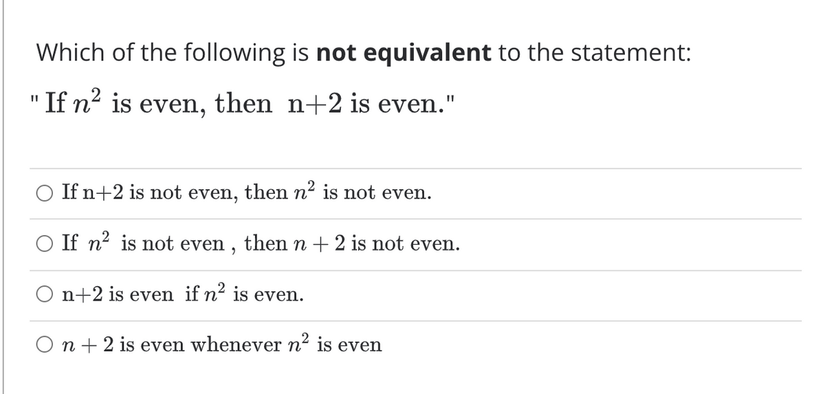 Which of the following is not equivalent to the statement:
"If n² is even, then n+2 is even."
O If n+2 is not even, then n² is not even.
O If n? is not even , thenn+ 2 is not even.
O n+2 is even if n² is even.
O n + 2 is even whenever n2 is even
