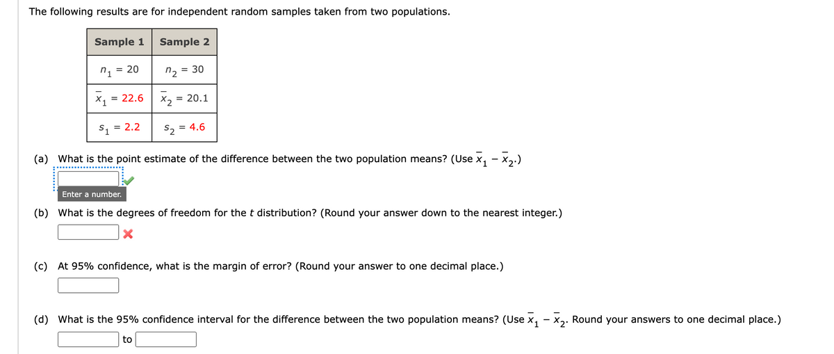 The following results are for independent random samples taken from two populations.
Sample 1
Sample 2
= 20
n2
= 30
X, = 22.6
X2 = 20.1
S, = 2.2
S2
= 4.6
(a) What is the point estimate of the difference between the two population means? (Use x, - x,.)
1
Enter a number.
(b) What is the degrees of freedom for the t distribution? (Round your answer down to the nearest integer.)
(c) At 95% confidence, what is the margin of error? (Round your answer to one decimal place.)
(d) What is the 95% confidence interval for the difference between the two population means? (Use x, – x,. Round your answers to one decimal place.)
to
