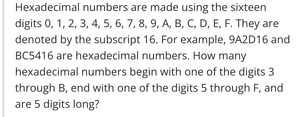 Hexadecimal numbers are made using the sixteen
digits 0, 1, 2, 3, 4, 5, 6, 7, 8, 9, A, B, C, D, E, F. They are
denoted by the subscript 16. For example, 9A2D16 and
BC5416 are hexadecimal numbers. How many
hexadecimal numbers begin with one of the digits 3
through B, end with one of the digits 5 through F, and
are 5 digits long?
