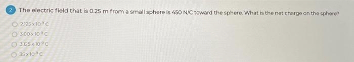 2
The electric field that is 0.25 m from a small sphere is 450 N/C toward the sphere. What is the net charge on the sphere?
2.125 x 10 c
3.00 x 10°C
3.125 x 10°C
O 35x10 c