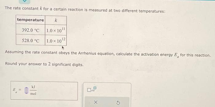 The rate constant k for a certain reaction is measured at two different temperatures:
temperature
392.0 °C
528.0 °C
Assuming the rate constant obeys the Arrhenius equation, calculate the activation energy E for this reaction.
Round your answer to 2 significant digits.
E = 0
kJ
mol.
k
× 10¹
1.0×10¹2
1.0
☐
x10
5