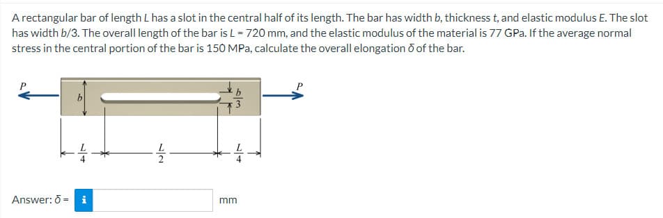 A rectangular bar of length L has a slot in the central half of its length. The bar has width b, thickness t, and elastic modulus E. The slot
has width b/3. The overall length of the bar is L = 720 mm, and the elastic modulus of the material is 77 GPa. If the average normal
stress in the central portion of the bar is 150 MPa, calculate the overall elongation ō of the bar.
Answer: di
72
6/3
mm