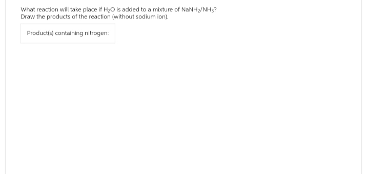 What reaction will take place if H₂O is added to a mixture of NaNH₂/NH3?
Draw the products of the reaction (without sodium ion).
Product(s) containing nitrogen:
