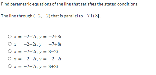 Find parametric equations of the line that satisfies the stated conditions.
The line through (-2,-2) that is parallel to -7 i+8j.
O x = -2-71, y = −2+8t
O x = -2-21, y = −7+8t
O x = -7-21, y = 8-21
O x = -2-21, y = -2-21
O x = -7-71, y = 8+8t