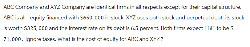 ABC Company and XYZ Company are identical firms in all respects except for their capital structure.
ABC is all - equity financed with $650,000 in stock. XYZ uses both stock and perpetual debt; its stock
is worth $325,000 and the interest rate on its debt is 6.5 percent. Both firms expect EBIT to be $
71,000. Ignore taxes. What is the cost of equity for ABC and XYZ?