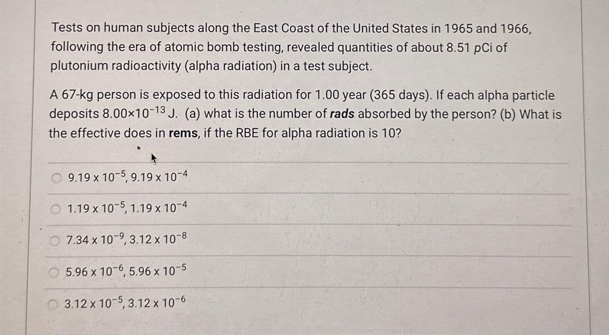 Tests on human subjects along the East Coast of the United States in 1965 and 1966,
following the era of atomic bomb testing, revealed quantities of about 8.51 pci of
plutonium radioactivity (alpha radiation) in a test subject.
A 67-kg person is exposed to this radiation for 1.00 year (365 days). If each alpha particle
deposits 8.00×10-13 J. (a) what is the number of rads absorbed by the person? (b) What is
the effective does in rems, if the RBE for alpha radiation is 10?
9.19 x 10-5, 9.19 x 10-4
1.19 x 10-5, 1.19 x 10-4
7.34 x 10-9, 3.12 x 10-8
5.96 x 10-6, 5.96 x 10-5
3.12 x 10-5, 3.12 x 10-6