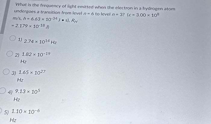 What is the frequency of light emitted when the electron in a hydrogen atom
undergoes a transition from level n = 6 to level n = 3? (c = 3.00 x 108
m/s, h = 6.63 x 10-34 J. s), RH
= 2.179 × 10-18 J)
1) 2.74 x 1014 Hz
2) 1.82 × 10-19
Hz
3) 1.65 × 1027
Hz
4) 9.13 × 105
Hz
5) 1.10 x 10-6
Hz