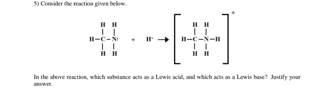 5) Consider the reaction given below.
HH
#--[#]
H
+ H+
-C-N-H
HH
HH
H-C-N:
HH
In the above reaction, which substance acts as a Lewis acid, and which acts as a Lewis base? Justify your
answer.