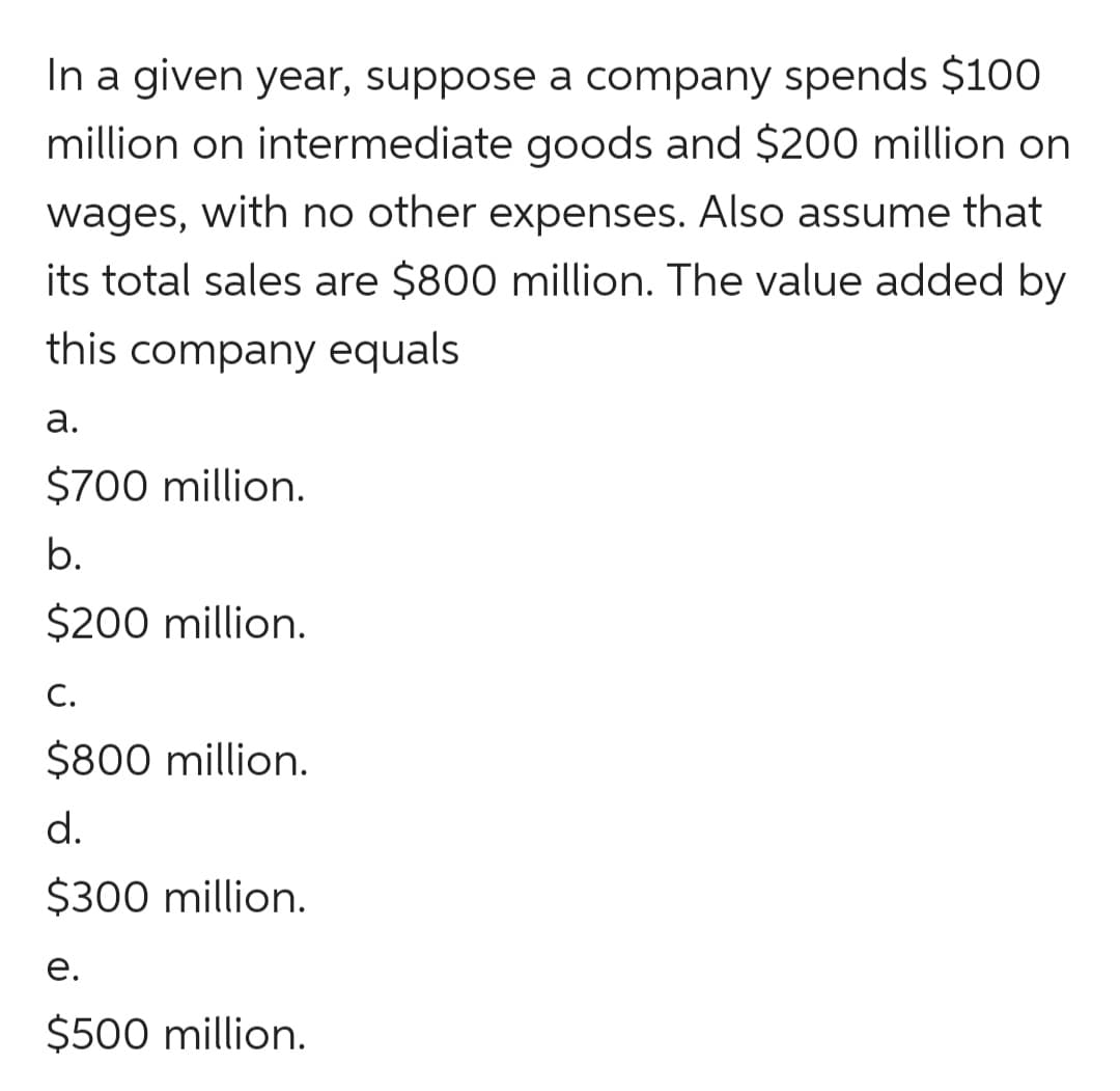 In a given year, suppose a company spends $100
million on intermediate goods and $200 million on
wages, with no other expenses. Also assume that
its total sales are $800 million. The value added by
this company equals
а.
$700 million.
b.
$200 million.
С.
$800 million.
d.
$300 million.
е.
$500 million.
