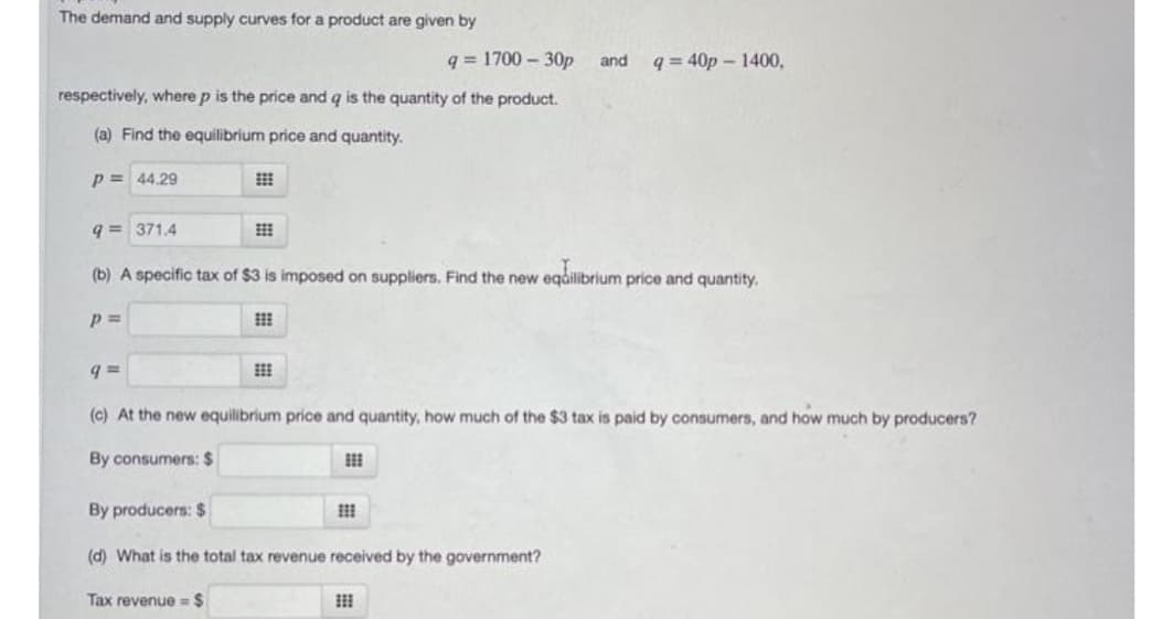 The demand and supply curves for a product are given by
q = 1700 – 30p
and
q = 40p – 1400,
respectively, where p is the price and q is the quantity of the product.
(a) Find the equilibrium price and quantity.
p = 44.29
q = 371.4
(b) A specific tax of $3 is imposed on suppliers. Find the new eqåilibrium price and quantity.
p =
(c) At the new equilibrium price and quantity, how much of the $3 tax is paid by consumers, and how much by producers?
By consumers: $
By producers: $
(d) What is the total tax revenue received by the government?
Tax revenue = $

